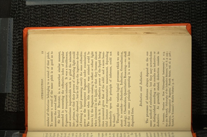 number of vibrations belonging to a sound of that pitch. To measure a sound of the same pitch is as good as to measure the sound itself. Sir David Brewster, in a somewhat similar manner, succeeded in measuring the refractive index of irregular fragments of transparent minerals. It was a troublesome, and sometimes impracticable work to grind the minerals into prisms, so that their powers of refracting light could be directly observed ; but he fell upon the ingenious device of forming a liquid possessing exactly the same refractive power as the transparent fragment under examination. The moment when this equality was attained could be known by the fragments ceasing to reflect or refract light when immersed in the liquid, so that they became almost invisible in it. The refractive power of the liquid being then measured gives that of the solid ; and a more beau tiful instance of representative measurement, depending immediately upon the principle of inference, could not be found*. Throughout the various logical processes which we are about to consider—Deduction, Induction, Generalisation, Analogy, Classification, Quantitative Reasoning—we shall find the one same principle operating in a more or less disguised form. Deduction and Induction. The processes of inference always depend on the one same method of substitution ; but they may nevertheless be distinguished according as the results are inductive or deductive. As generally stated, deduction consists in 1 Brewster, 'Treatise on New Philosophical Instruments,' p. 273. See also Whewell, ' Philosophy of the Inductive Sciences,' vol. ii. p. 355 ; Tomlinson, 'Philosophical Magazine,' Fourth Series, vol. xl. p. 328; Tyndall, in Youman's ' Modern Culture/ p. 16.