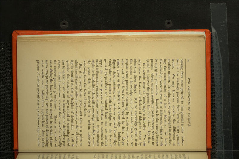 passing from more general to less general truths; induc tion is the contrary process from less to more general truths. We may however describe the difference in another manner. In deduction we are engaged in develop ing the consequences of a law or identity. We learn the meaning, contents, results or inferences, which attach to any given proposition. Induction is the exactly inverse process. Given certain results or consequences, we are re quired to discover the general law from which they flow. In a certain sense all knowledge is inductive. We can only learn the laws and relations of things in nature by observing those things. But the knowledge gained from the senses is knowledge only of particular facts, and we require some process of reasoning by which we may con struct out of the facts the laws obeyed by them. Expe rience gives us the materials of knowledge : induction digests those materials, and yields us general knowledge. Only when we possess such knowledge, in the form of general propositions and natural laws, can we usefully apply the reverse process of deduction to ascertain the exact information required at any moment. In its ultimate origin or foundation, then, all knowledge is inductive—in the sense that it is derived by a certain inductive reasoning from the facts of experience. But it is nevertheless true,—and this is a point to which insufficient attention has been paid,—that all reason ing is founded on the principles of deduction. I call in question the existence of any method of reasoning which can be carried on without a knowledge of deductive pro cesses. I shall endeavour to show that induction is really the inverse process of deduction. There is no mode of ascertaining the laws which are obeyed in certain pheno mena, except we previously have the power of determining what results would follow from a given law. Just as the process of division necessitates a prior knowledge of multi-
