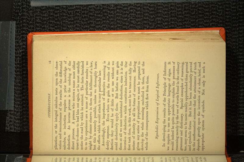 plication, or the integral calculus rests upon the obser vation and remembrance of the results of the differential calculus, so induction requires a prior knowledge of deduction. An inverse process is the undoing of the direct process. A person who enters a maze must either trust to chance to lead him out again, or he must carefully notice the road by which he entered. The facts furnished to us by experience are a maze of particular results ; we might by chance observe in them the fulfilment of a law, but this is scarcely possible, unless we thoroughly learn the effects which would attach to any particular law. Accordingly, the importance of deductive reasoning is doubly supreme. Even when we gain the results of in duction they would be of little or no use without we could deductively apply them. But before we can gain them at all we must understand deduction, since it is the inversion of deduction which constitutes induction. Our first task then, in this work, must be to trace out fully the nature of identity in all its forms of occurrence. Having given any series of propositions we must be prepared to develop the whole meaning embodied in them, and the whole of the consequences which flow from them. Symbolic Expression of Logical Inference. In developing the results of the Principle of Inference we require to use an appropriate language of signs. It would indeed be quite possible to explain the processes of reasoning merely by the use of words found in the ordinary grammar and dictionary. Special examples of reasoning, too, may seem to be more readily apprehended than general and symbolic forms. But it has been abundantly proved in the mathematical sciences that the attainment of truth depends greatly upon the invention of a clear, brief, and appropriate system of symbols. Not only is such a