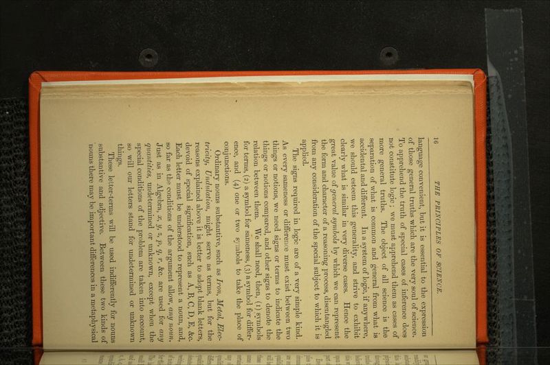 language convenient, but it is essential to the expression of those general truths which are the very soul of science. To apprehend the truth of special cases of inference does not constitute logic ; we must apprehend them as cases of more general truths. The object of all science is the separation of what is common and general from what is accidental and different. In a system of logic, if anywhere, we should esteem this generality, and strive to exhibit clearly what is similar in very diverse cases. Hence the great value of general symbols by which we can represent the form and character of a reasoning process, disentangled from any consideration of the special subject to which it is applied. The signs required in logic are of a very simple kind. As every sameness or difference must exist between two things or notions, we need signs or terms to indicate the things or notions compared, and other signs to denote the relation between them. We shall need, then, (i) symbols for terms, (2) a symbol for sameness, (3) a symbol for differ ence, and (4) one or two symbols to take the place of conjunctions. Ordinary nouns substantive, such as Iron, Metal, Elec tricity, Undulation, might serve as terms, but for the reasons explained above it is better to adopt blank letters, devoid of special signification, such as A, B, C, D, E, &c. Each letter must be understood to represent a noun, and, so far as the conditions of the argument allow, any noun. Just as in Algebra, x, y, z, p, q, r, &c. are used for any quantities, undetermined or unknown, except when the special conditions of the problem are taken into account, so will our letters stand for undetermined or unknown things. These letter-terms will be used indifferently for nouns substantive and adjective. Between these two kinds of nouns there may be important differences in a metaphysical