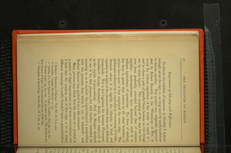 Expression of Identity and Difference. To denote the relation of sameness or identity I unhesi tatingly adopt the sign =, so long used by mathematicians to denote equality. This symbol was originally appropri ated by Robert Recorde in his 'Whetstone of Wit/ to avoid the tedious repetition of the words 'is equal to'; and he chose a pair of parallel lines, because no two things can be more equall. The meaning of the sign has how ever been gradually extended beyond that of common equality; mathematicians have themselves used it to indicate equivalency of operations. The force of analogy has been so great that writers in all other branches of science have more or less employed the same sign. The philologist indicates by it equivalency of meaning of words : chemists adopt it to signify the identity in kind and equality in weight of the elements which form two different compounds. Not a few logicians, for instance Ploucquet, Condillacm, George Benthamn, Boole, have employed it as the copula of propositions. Prof, de Morgan declined to use it for this purpose, but still further extended its meaning so as to include the equivalency of a proposition with the premises from which it can be inferred °, and Herbert Spencer has applied it in a like manner P. Many persons may think that the choice of a symbol is a matter of slight importance or of mere convenience, but I hold that the common use of this sign = in so many different meanings is really founded upon a generalisation 1 Hallam's 'Literature of Europe,' First Ed. vol. ii. p. 444, m Condillac, ' Langue des Calculs/ p. 157. n 'Outline of a New System of Logic/ London, 1827, pp. 133, &c. o 'Formal Logic,' pp. 82, 106. In his later work, 'The Syllabus of a New System of Logic,' he discontinued the use of the sign. P ' Principles of Psychology,' Second Ed., vol. ii. pp. 54, 55.