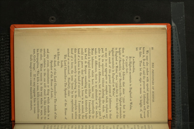 We may also endow with special meanings the letter- terms A, B and C, and the process of inference will never be false. Thus let the sign ** mean 'is height of,' and let A = Snowdon, B = Highest mountain in England or Wales, C = 3590 feet; then it obviously follows that since '3590 feet is the height of Snowdon/ and ' Snowdon = the highest mountain in England or Wales/ then '3590 feet is the height of the highest mountain in England or Wales/ One result of this general process of inference is that we may in any aggregate or complex whole replace any part by its equivalent without altering the whole. To alter is to make a difference, but if in replacing a part I make no difference, there is no alteration of the whole. Many inferences which have been very imperfectly in cluded in logical formulae at once follow. I remember the late Prof, de Morgan remarking that all Aristotle's logic could not prove that' Because a horse is an animal, the head of a horse is the head of an animal.' I conceive that this amounts merely to replacing in the complete notion head of a horse, the term ' horse' by its equivalent some animal or an animal. Similarly, since The Lord Chancellor = The Speaker of the House of Lords, it follows that The death of the Lord Chancellor = The death of the Speaker of the House of Lords ; and any event, circumstance or thing which stands in a certain relation to the one will stand in like relation to the other. Milton reasons in this way when he says, in his Areopagitica, * Who kills a man, kills a reasonable crea ture, God's image/ If we may suppose him to mean God's image = man = some reasonable creature,