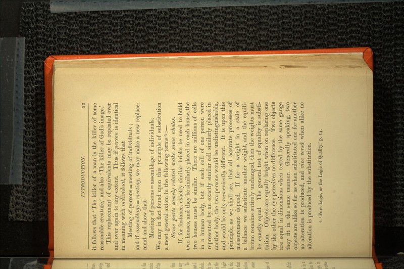 it follows that ' The killer of a man is the killer of some reasonable creature/ and also ' The killer of God's image/ This replacement of equivalents may be repeated over and over again to any extent. Thus if person is identical in meaning with individual, it follows that Meeting of persons = meeting of individuals ; and if assemblage = meeting, we may make a new replace ment and show-that Meeting of persons = assemblage of individuals. We may in fact found upon this principle of substitution a most general axiom in the following terms ^ :— Same parts samely related make same wholes. If, for instance, exactly similar bricks be used to build two houses, and they be similarly placed in each house, the two houses must be similar. There are millions of cells in a human body, but if each cell of one person were represented by an exactly similar cell similarly placed in another body, the two persons would be undistinguishable, and would be only numerically different. It is upon this principle, as we shall see, that all accurate processes of measurement depend. If for a weight in a scale of a balance we substitute another weight, and the equili brium remains entirely unchanged, then the weights must be exactly equal. The general test of equality is substi tution. Objects are equally bright when on replacing one by the other the eye perceives no difference. Two objects are equal in dimensions when tested by the same gauge they fit in the same manner. Generally speaking, two objects are alike so far as when substituted one for another no alteration is produced, and vice versd when alike no alteration is produced by the substitution. <i ' Pure Logic, or the Logic of Quality,' p. 14.