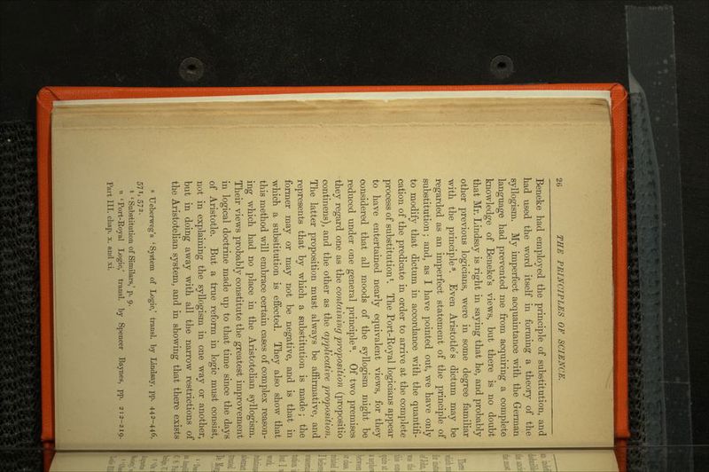 Beneke had employed the principle of substitution, and had used the word itself in forming a theory of the syllogism. My imperfect acquaintance with the German language had prevented me from acquiring a complete knowledge of Beneke's views, but there is no doubt that Mr. Lindsay is right in saying that he, and probably other previous logicians, were in some degree familiar with the principle8. Even Aristotle's dictum may be regarded as an imperfect statement of the principle of substitution; and, as I have pointed out, we have only to modify that dictum in accordance with the quantifi cation of the predicate in order to arrive at the complete process of substitution *. The Port-Royal logicians appear to have entertained nearly equivalent views, for they considered that all moods of the syllogism might be reduced under one general principle11. Of two premises they regard one as the containing proposition (propositio continens), and the other as the applicative proposition. The latter proposition must always be affirmative, and represents that by which a substitution is made; the former may or may not be negative, and is that in which a substitution is effected. They also show that this method will embrace certain cases of complex reason ing which had no place in the Aristotelian syllogism. Their views probably constitute the greatest improvement in logical doctrine made up to that time since the days of Aristotle. But a true reform in logic must consist, not in explaining the syllogism in one way or another, but in doing away with all the narrow restrictions of the Aristotelian system, and in showing that there exists 6 Ueberweg's 'System of Logic,' transl. by Lindsay, pp. 442-446, 571,572. fc ' Substitution of Similars,' p. 9. u 'Port-Royal Logic,' transl. by Spencer Baynes, pp. 212-219. Part III. chap. x. and xi.