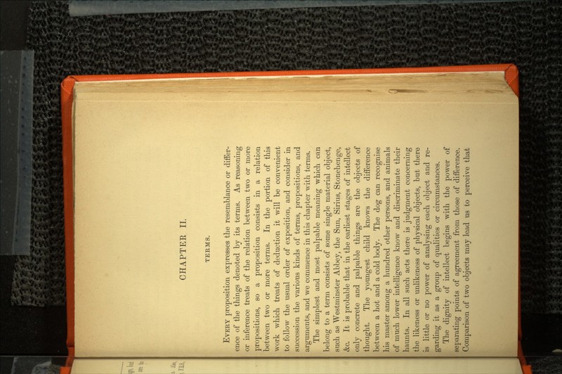 CHAPTEE II. TERMS. EVERY proposition expresses the resemblance or differ ence of the things denoted by its terms. As reasoning or inference treats of the relation between two or more propositions, so a proposition consists in a relation between two or more terms. In the portion of this work which treats of deduction it will be convenient to follow the usual order of exposition, and consider in succession the various kinds of terms, propositions, and arguments, and we commence in this chapter with terms. The simplest and most palpable meaning which can belong to a term consists of some single material object, such as Westminster Abbey, the Sun, Sirius, Stonehenge, &c. It is probable that in the earliest stages of intellect only concrete and palpable things are the objects of thought. The youngest child knows the difference between a hot and a cold body. The dog can recognise his master among a hundred other persons, and animals of much lower intelligence know and discriminate their haunts. In all such acts there is judgment concerning the likeness or unlikeness of physical objects, but there is little or no power of analysing each object and re garding it as a group of qualities or circumstances. The dignity of intellect begins with the power of separating points of agreement from those of difference. Comparison of two objects may lead us to perceive that