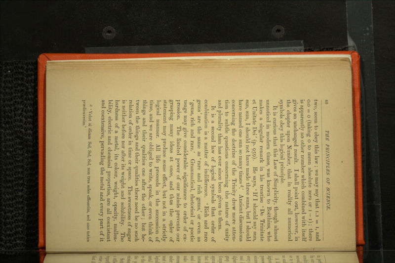 two, seem to obey this law ; we may say that 1.1 = i, and o.o = o (taking o to mean absolute zero or i — i); there is apparently no other number which combined with itself gives an unchanged result. I shall point out, however, in the chapter upon Number, that in reality all numerical symbols obey this logical principle. It is curious that this Law of Simplicity, though almost unnoticed in modern times, was known to Boethius, who makes a singular remark in his treatise ' De Trinitate et Unitate Dei' (p. 959). He says, ' If I should say sun, sun, sun, I should not have made three suns, but I should have named one sun so many times d.' Ancient discussions concerning the doctrine of the Trinity drew more atten tion to subtle questions concerning the nature of unity and plurality than has ever since been given to them. It is a second law of logical symbols that order of combination is a matter of indifference. 'Rich and rare gems' are the same as ' rare and rich gems,' or even as ' gems, rich and rare.' Grammatical, rhetorical or poetic usage may give considerable significance to order of ex pression. The limited power of our minds prevents our grasping many ideas at once, and thus the order of statement may produce some effect, but not in a strictly logical mariner. All life proceeds in the succession of time, and we are obliged to write, speak, or even think of things and their qualities one after the other ; but be tween the things and their qualities there need be no such relation of order in time or space. The sweetness of sugar is neither before nor after its weight and solubility. The hardness of a metal, its colour, weight, opacity, mallea bility, electric and chemical properties, are all coexistent and coextensive, pervading the metal and every part of it • \ dut si dicam Sol, Sol, Sol, non tres soles eff'ecerim, seel uno totics pnodicaverim.1