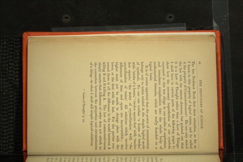 The late Professor Boole first drew attention, so far as I know, to this property of logical terms, and he called it the property of Commutativenesse. He not only stated the law with the utmost clearness, but pointed out that it is a Law of Thought rather than a Law of Things. I shall have in various parts of the following pages to show how the necessary imperfection of our symbols expressed in this law clings to our modes of expression, and introduces complication into the whole body of mathematical formulae, which are really founded on a logical basis. It is of course apparent that the power of commutation belongs only to terms related in the simple logical mode of synthesis. No one can confuse 'a house of bricks/ with ' bricks of a house/ ' twelve square feet' with ' twelve feet square/ 'the water of crystallization' with 'the crystallization of water.' All relations which involve differences of time and space are inconvertible; the higher must not be made to change place with the lower, or the first with the last. For the parties con cerned there is all the difference in the world between A killing B and B kiUing A. The law of commutativeness simply asserts that difference of order does not attach to the connection between the properties and circumstances of a thing—to what I shall call simple logical relations. c 'Laws of Thought/ p. 29.