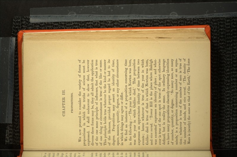 CHAPTER III. PROPOSITIONS. WE now proceed to consider the variety of forms of propositions in which the truths of science must be expressed. I shall endeavour to show that, however diverse these forms may be, they all admit the application of the one same principle of influence, that what is true of one thing or circumstance is true of the like or same. This principle holds true whatever be the kind or manner of the likeness, provided proper regard be had to its degree. Propositions may assert an identity of time, space, manner, quantity, degree, or any other circumstance in which things may agree or differ. We find an instance of a proposition concerning time in the following :—' The year in which Newton was born, was the year in which Galileo died/ This proposition expresses an approximate identity of time between two events; hence whatever is true of the year in which Galileo died is true of that in which Newton was born, and vice versd. ' Tower Hill is the place where Raleigh was executed' expresses an identity of place; and what ever is true of the one spot is true of the spot otherwise defined, but in reality the same. In ordinary language we have many propositions obscurely expressing identities of number, quantity, or degree. ' So many men, so many minds/ is a proposition concerning number or an equa tion ; whatever is true of the number of men is true of the number of minds, and vice versd. ' The density of Mars is (nearly) the same as that of the Earth/ ' The force