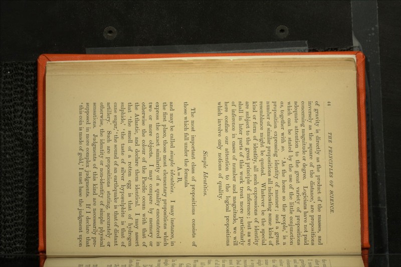 of gravity is directly as the product of the masses, and inversely as the square of the distance,' are propositions concerning magnitude or degree. Logicians have not paid adequate attention to the great variety of propositions which can be stated by the use of the little conjunction as, together with so. ' As the home so the people,' is a proposition expressing identity of manner; and a great number of similar propositions all indicating some kind of resemblance might be quoted. Whatever be the special kind or form of identity, all such expressions of identity are subject to the great principle of inference; but as we shall in later parts of this work treat more particularly of inference in cases of number and magnitude, we will here confine our attention to the logical propositions which involve only notions of quality. Simple Identities. The most important class of propositions consists of those which fall under the formula A=B, and may be called simple identities. I may instance, in the first place, those most elementary propositions which express the exact similarity of a quality encountered in two or more objects. I may compare by memory or otherwise the colour of the Pacific ocean with that of the Atlantic, and declare them identical. I may assert that 'the smell of a rotten egg is that of hydrogen sulphide,' ' the taste of silver hyposulphite is that of cane sugar,'' the sound of an earthquake is that of distant artillery.' Such are propositions stating, accurately or otherwise, the identity or non-identity of simple physical sensations. Judgments of this kind are necessarily pre supposed in more complex judgments. If I declare that ' this coin is made of gold/ I must base the judgment upon