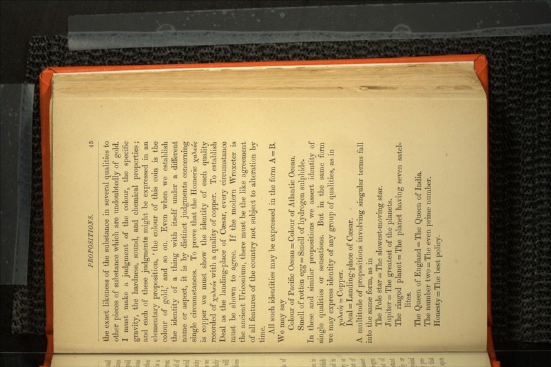 the exact likeness of the substance in several qualities to other pieces of substance which are undoubtedly of gold. I must make a judgment of the colour, the specific gravity, the hardness, sound, and chemical properties; and each of these judgments might be expressed in an elementary proposition, 'the colour of this coin is the colour of gold/ and so on. Even when we establish the identity of a thing with itself under a different name or aspect, it is by distinct judgments concerning single circumstances. To prove that the Homeric xa^K°'? is copper we must show the identity of each quality recorded of ^aX«-o? with a quality of copper. To establish Deal as the landing-place of Caesar, every circumstance must be shown to agree. If the modern Wroxeter is the ancient Uriconium, there must be the like agreement of all features of the country not subject to alteration by time. All such identities may be expressed in the form A = B. We may say Colour of Pacific Ocean = Colour of Atlantic Ocean. Smell of rotten egg = Smell of hydrogen sulphide. In these and similar propositions we assert identity of single qualities or sensations. But in the same form we may express identity of any group of qualities, as in ^ccA/co? = Copper. Deal = Landing-place of Csesar. A multitude of propositions involving singular terms fall into the same form, as in The Pole star = The slowest-moving star. Jupiter = The greatest of the planets. The ringed planet = The planet having seven satel lites. The Queen of England = The Queen of India. The number two = The even prime number. Honesty = The best policy.