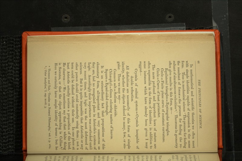In mathematical and scientific theories we often meet with simple identities capable of expression in the same form. Thus in mechanical science ' The process for finding the resultant of forces = the process for finding the re sultant of simultaneous velocities a/ Theorems in geometry often give results in this form, as- Equilateral triangles = Equiangular triangles. Circle = Finite plane curve of constant curvature. Circle = Curve of least perimeter. The more profound and important laws of nature are often expressible in the form of identities; in addition to some instances which have already been given I may suggest— Crystals of cubical system = Crystals incapable of double refraction. All definitions are necessarily of this form of simple identity, whether the objects defined be many, few, or sin gular. Thus we may say— Common salt = Sodium chloride. Chlorophyl = Green colouring matter of leaves. Square = Equal-sided rectangle. It is an extraordinary fact that propositions of this elementary form, all-important and very numerous as they are, had no recognised place in Aristotle's system of Logic. Accordingly their importance was overlooked until very recent times, and logic was the most deformed of sciences. But it is quite impossible that Aristotle or any other person should avoid constantly using them ; not a term could be defined without their use. In one place at least Aristotle actually notices a proposition of the kind. He observes:—'We sometimes say that that white thing is Socrates, or that the object approaching is CalliasV Here we certainly have simple identity of terms ; but he 1 Thomson and Tait, 'Treatise on Natural Philosophy,' vol. i. p. 182. b.' Prior Analytics,' I. cap. xxvii. 3.