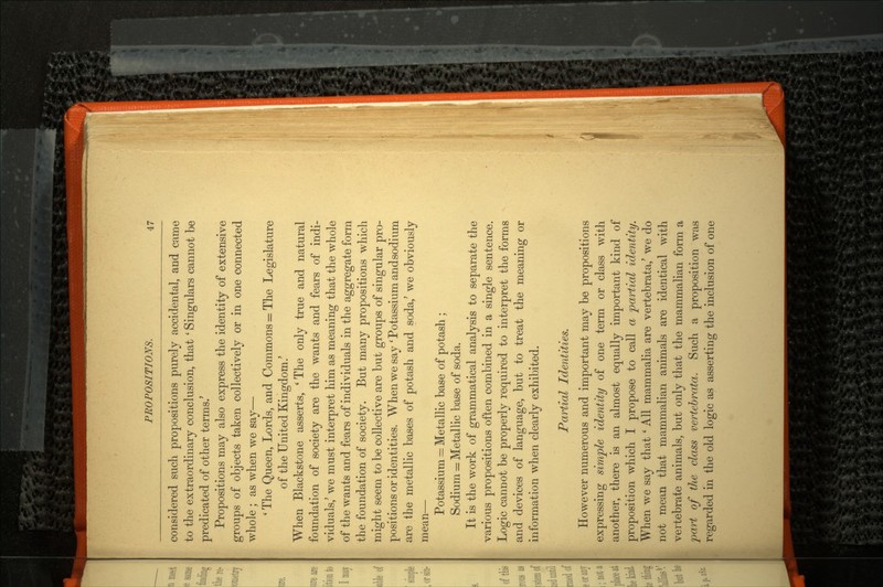 considered such propositions purely accidental, and came to the extraordinary conclusion, that ' Singulars cannot be predicated of other terms.' Propositions may also express the identity of extensive groups of objects taken collectively or in one connected whole ; as when we say— ' The Queen, Lords, and Commons = The Legislature of the United Kingdom/ When Blackstone asserts, ' The only true and natural foundation of society are the wants and fears of indi viduals/ we must interpret him as meaning that the whole of the wants and fears of individuals in the aggregate form the foundation of society. But many propositions which might seem to be collective are but groups of singular pro positions or identities. When we say ' Potassium andsodium are the metallic bases of potash and soda,' we obviously mean- Potassium = Metallic base of potash ; Sodium = Metallic base of soda. It is the work of grammatical analysis to separate the various propositions often combined in a single sentence. Logic cannot be properly required to interpret the forms and devices of language, but to treat the meaning or information when clearly exhibited. Partial Identities. However numerous and important may be propositions expressing simple identity of one term or class with another, there is an almost equally important kind of proposition which I propose to call a partial identity. When we say that ' All mammalia are vertebrata,' we do not mean that mammalian animals are identical with vertebrate animals, but only that the mammalian form a part of the class vertebrata. Such a proposition was regarded in the old logic as asserting the inclusion of one