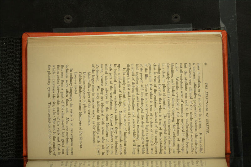 class in another, or of an object in a class. It was called a universal affirmative proposition, because the attribute vertebrate was affirmed of the whole subject mammalia; but the attribute was said to be undistributed, because not all vertebrata were of necessity involved in the propo sition. Aristotle, overlooking the importance of simple identities, and indeed almost denying their existence, un fortunately founded his system upon the notion of inclusion in a class, in place of identity. He regarded inference as resting upon the rule that what is true of the containing class is true of the contained, instead of the vastly more general rule that what is true of a class or thing is true of the like. Thus he not only reduced logic to a fragment of its proper self, but destroyed the deep analogies which bind together logical and mathematical reasoning. Hence a crowd of defects, difficulties and errors which will long disfigure the first and simplest of the sciences. It is surely evident that the relation of inclusion rests upon a relation of identity. Mammalian animals cannot be included among vertebrates unless they be identical with part of the vertebrates. Cabinet Ministers are in cluded almost always in the class Members of Parlia ment, because they are identical with some who sit in Parliament. We may indicate this identity with a part of the larger class in various ways; as for instance— Mammalia = part of the vertebrata Diatoms = species of plants. Cabinet Ministers = some Members of Parliament. Iron = a metal. In ordinary language the verbs is or are express mere inclusion more often than not. Men are mortals, means that men form a part of the class mortal, but great con fusion exists between this sense of the verb and that in which it expresses identity, as in ' The sun is the centre of the planetary system.' The introduction of the indefinite