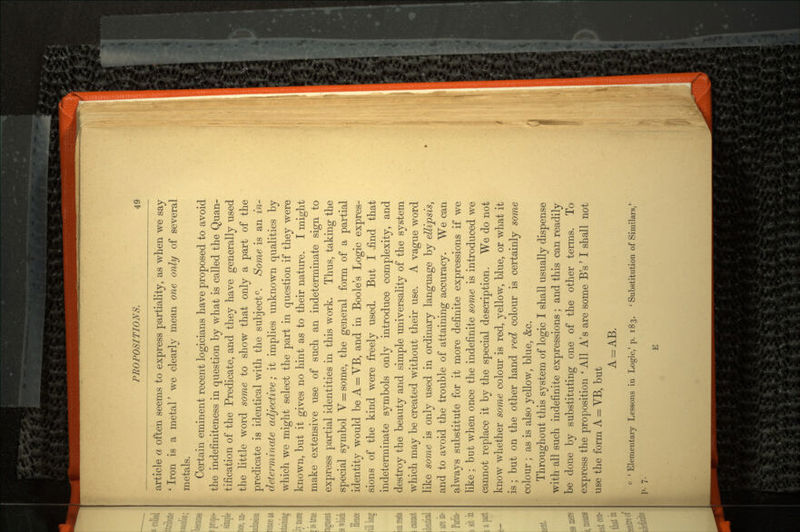article a often seems to express partiality, as when we say ' Iron is a metal' we clearly mean one only of several metals. Certain eminent recent logicians have proposed to avoid the indefiniteness in question by what is called the Quan tification of the Predicate, and they have generally used the little word some to show that only a part of the predicate is identical with the subject0. Some is an in determinate adjective; it implies unknown qualities by which we might select the part in question if they were known, but it gives no hint as to their nature. I might make extensive use of such an indeterminate sign to express partial identities in this work. Thus, taking the special symbol V = some, the general form of a partial identity would be A = VB, and in Boole's Logic expres sions of the kind were freely used. But I .find that indeterminate symbols only introduce complexity, and destroy the beauty and simple universality of the system which may be created without their use. A vague word like some is only used in ordinary language by ellipsis, and to avoid the trouble of attaining accuracy. We can always substitute for it more definite expressions if we like ; but when once the indefinite some is introduced we cannot replace it by the special description. We do not know whether some colour is red, yellow, blue, or what it is; but on the other hand red colour is certainly some colour; as is also yellow, blue, &c. Throughout this system of logic I shall usually dispense with all such indefinite expressions; and this can readily be done by substituting one of the other terms. To express the proposition ' All A's are some B's' I shall not use the form A = VB, but A = AB. c 'Elementary Lessons in Logic,'p. 183. ' Substitution of Similars,' p. 7. E