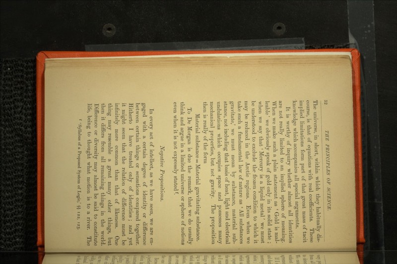 The universe, in short, within which they habitually dis course is that of equations with real coefficients. These implied limitations form part of that great mass of tacil knowledge which accompanies all special arguments. It is worthy of inquiry whether almost all identities are not really limited to an implied sphere of meaning. When we make such a plain statement as ' Gold is mal leable' we obviously speak of gold only in its solid state ; when we say that ' Mercury is a liquid metal' we must be understood to exclude the frozen condition to which it may be reduced in the Arctic regions. Even when we take such a fundamental law of nature as ' All substances gravitate,3 we must mean by substance, material sub stance, not including that basis of heat, light and electrical undulations which occupies space and possesses many mechanical properties, but not gravity. The proposition then is really of the form Material substance = Material gravitating substance. To De Morgan is due the remark, that we do usually think and argue in a limited universe or sphere of notions even when it is not expressly stated f. Negative Propositions. In every act of intellect, as we have seen, we are en gaged with a certain degree of identity or difference between certain things or sensations compared together. Hitherto I have treated only of identities ; and yet it might seem that the relation of difference must be infinitely more common than that of likeness. One thing may resemble a great many other things, but then it differs from all remaining things in the world. Difference or diversity may almost be said to constitute life, being to thought what motion is to a river. The f 'Syllabus of a Proposed System of Logic,' §§ 122, 123.
