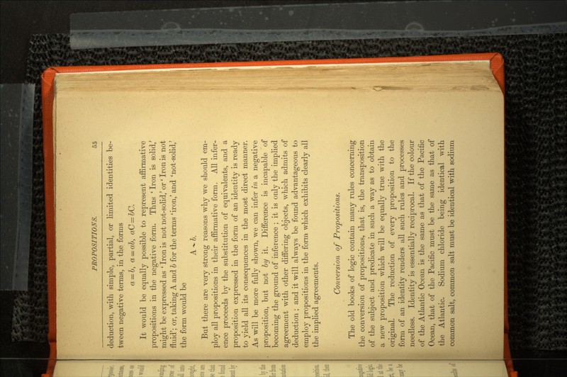 deduction, with simple, partial, or limited identities be tween negative terms, in the forms a = b, a = ab, aC = bC. It would be equally possible to represent affirmative propositions in the negative form. Thus ' Iron is solid,' might be expressed as ' Iron is not not-solid,' or' Iron is not fluid'; or, taking A and 6 for the terms 'iron,' and 'not-solid,' the form would be A-6. But there are very strong reasons why we should em ploy all propositions in their affirmative form. All infer ence proceeds by the substitution of equivalents, and a proposition expressed in the form of an identity is ready to yield all its consequences in the most direct manner. As will be more fully shown, we can infer in a negative proposition, but not by it. Difference is incapable of becoming the ground of inference ; it is only the implied agreement with other differing objects, which admits of deduction ; and it will always be found advantageous to employ propositions in the form which exhibits clearly all the implied agreements. Conversion of Propositions. The old books of logic contain many rules concerning the conversion of propositions, that is, the transposition of the subject and predicate in such a way as to obtain a new proposition which will be equally true with the original. The reduction of every proposition to the form of an identity renders all such rules and processes needless. Identity is essentially reciprocal. If the colour of the Atlantic Ocean is the same as that of the Pacific Ocean, that of the Pacific must be the same as that of the Atlantic. Sodium chloride being identical with common salt, common salt must be identical with sodium