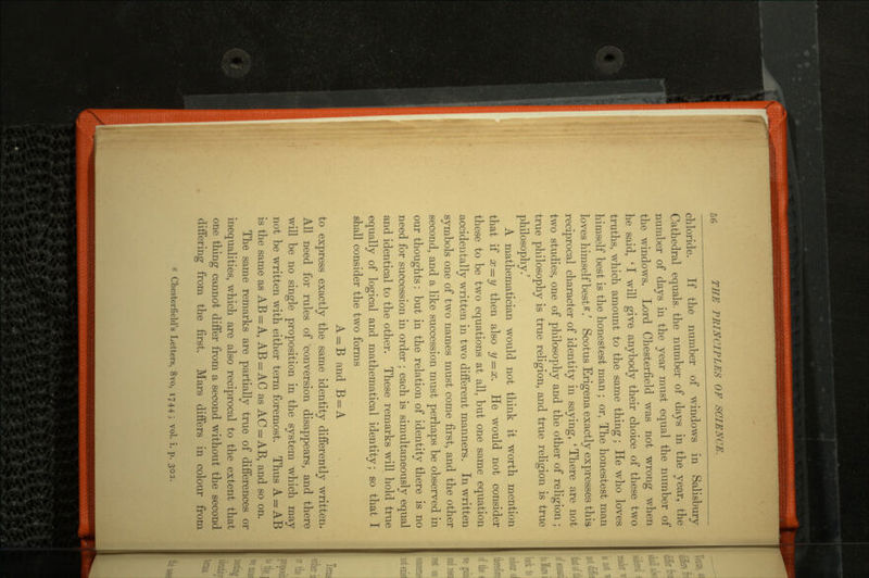 chloride. If the number of windows in Salisbury Cathedral equals, the number of days in the year, the number of days in the year must equal the number of the windows. Lord Chesterfield was not wrong when he said, ' I will give anybody their choice of these two truths, which amount to the same thing ; He who loves himself best is the honestest man ; or, The honestest man loves himself best *.' Scotus Erigena exactly expresses this reciprocal character of identity in saying, ' There are not two studies, one of philosophy and the other of religion; true philosophy is true religion, and true religion is true philosophy.' A mathematician would not think it worth mention that if x = y then also y = x. He would not consider these to be two equations at all, but one same equation accidentally written in two different manners. In written symbols one of two names must come first, and the other second, and a like succession must perhaps be observed in our thoughts: but in the relation of identity there is no need for succession in order ; each is simultaneously equal and identical to the other. These remarks will hold true equally of logical and mathematical identity; so that I shall consider the two forms A = B and B = A to express exactly the same identity differently written. All need for rules of conversion disappears, and there will be no single proposition in the system which may not be written with either term foremost. Thus A = AB is the same as AB = A, AB = AC as AC = AB, and so on. The same remarks are partially true of differences or inequalities, which are also reciprocal to the extent that one thing cannot differ from a second without the second differing from the first. Mars differs in colour from £ Chesterfield's Letters, 8vo, 1744; vol. i. p. 302.