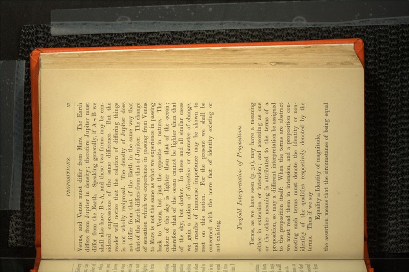 Venus, and Venus must differ from Mars. The Earth diifers from Jupiter in density; therefore Jupiter must differ from the .Earth. Speaking generally, if A ~ B we shall also have B -»- A, and these two forms may be con sidered expressions of the same difference. But the reader will notice that the relation of differing things is not wholly reciprocal. The density of Jupiter does not differ from that of the Earth in the same way that that of the Earth differs from that of Jupiter. The change of sensation which we experience in passing from Venus to Mars is not the same as what we experience in passing back to Venus, but just the opposite in nature. The colour of the sky is lighter than that of the ocean; therefore that of the ocean cannot be lighter than that of the sky, but darker. In these and all similar cases we gain a notion of direction or character of change, and results of immense importance may be shown to rest on this notion. For the present we shall be concerned with the mere fact of identity existing or not existing. Twofold Interpretation of Propositions. Terms, as we have seen (p. 31), may have a meaning either in extension or intension; and according as one or the other meaning is attributed to the terms of a proposition, so may a different interpretation be assigned to the proposition itself: When the terms are abstract we must read them in intension, and a proposition con necting such terms must denote the identity or non- identity of the qualities respectively denoted by the terms. Thus if we say Equality = Identity of magnitude, the assertion means that the circumstance of being equal