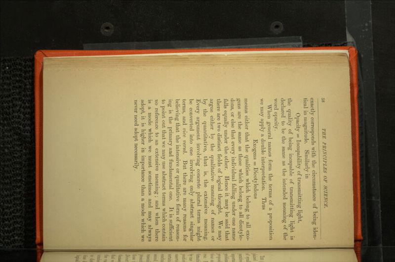 exactly corresponds with the circumstance of being iden tical in magnitude. Similarly in Opacity = Incapability of transmitting light, the quality of being incapable of transmitting light is declared to be the same as the intended meaning of the word opacity. When general names form the terms of a proposition we may apply a double interpretation. Thus Exogens = Dicotyledons means either that the qualities which belong to all exo- gens are the same as those which belong to all dicotyle dons, or else that every individual falling under one name falls equally under the other. Hence it may be said that there are two distinct fields of logical thought. We may argue either by the qualitative meaning of names or by the quantitative, that is, the extensive meaning. Every argument involving concrete plural terms might be converted into one involving only abstract singular terms, and vice versa. But there are many reasons for believing that the intensive or qualitative form of reason ing is the primary and fundamental one. It is sufficient to point out that we may use abstract terms which contain no reference to an extensive meaning; and when there is a mode which we must sometimes and may always adopt, it is higher in importance than a mode which we never need adopt necessarily.