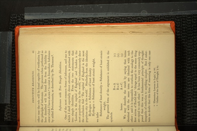 other case the rule will be found capable of verification by the principle of inference. The process when performed as here described will be found free from the liability to error which I have shown a to exist in Immediate Inference by added Determinants, as described by Dr. Thomsonb. Inference with Tivo Simple Identities. One of the most common forms of inference, and one to which I shall especially direct attention, is practised with two simple identities. From the two statements that 'London is the capital of England' and 'London is the most populous city in the world/ we instantaneously draw the conclusion that ' The capital of England is the most populous city in the world/ Similarly, from the identities Hydrogen = Substance of least density Hydrogen = Substance of least atomic weight, we infer Substance of least density = Substance of least atomic weight. The general form of the argument is exhibited in the symbols B = A (i) B=C (2) hence A = C. (3) We may describe the result by saying that terms identical with the same term are identical with each other; and it is impossible to overlook the analogy to the first axiom of Euclid that ' things equal to the same thing are equal to each other.' It has been very commonly sup posed that this was a fundamental principle of thought incapable of reduction to anything simpler. But I enter tain no doubt that this form of reasoning is only one case a ' Elementary Lessons in Logic,' p. 86. b < Outline of the Laws of Thought,' § 87.