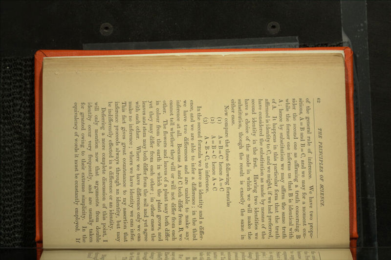 of the general rule of inference. We have two propo sitions, A = B and B = C, and we may for a moment con sider the second one as affirming a truth concerning B while the former one informs us that B is identical with A ; hence by substitution we may affirm the same truth of A. It happens in this particular form that the truth affirmed is identity to C, and we might, if we had preferred, have considered the substitution as made by means of the second identity in the first. Having two identities we have a choice of the mode in which we will make the substitution, though the result is exactly the same in either case. Now compare the three following formulas (1) A = B = C hence A^C (2) A = B-C hence A-C (3) A -»- B ** C, no inference. In the second formula we have an identity and a differ ence, and we are able to infer a difference; in the third we have two differences and are unable to make any inference at all. Because A and C both differ from B, we cannot tell whether they will or will not differ from each other. The flowers and leaves of a plant may both differ in colour from the earth in which the plant grows, and yet they may differ from each other ; in other cases the leaves and stem may both differ from the soil and yet agree with each other. Where we have difference only we can make no inference ; where we have identity we can infer. This fact gives great countenance to my assertion that inference proceeds always through an identity, but may be indifferently effected in a difference or an identity. Deferring a more complete discussion of this point, I will only mention now that arguments from double identity occur very frequently, and are usually taken for granted owing to their extreme simplicity. In the equivalency of words it must be constantly employed. If