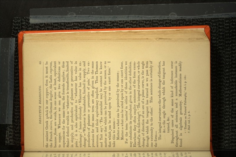 the ancient Greek ^aX/co? is our copper, tlien it must be the French cuivre, the German kupfer, the Latin cuprum, because ^these are words, in one sense at least, equivalent to copper. Whenever we can give two definitions or expressions for the same term, the formula applies ; thus Senior defined wealth as ' whatever is transferable, limited in supply, and productive of pleasure or preventive of pain ;' it is also equivalent to ' whatever has value in exchange ;' hence obviously ' Whatever has value in ex change' = ' Whatever is transferable, limited in supply, and productive of pleasure or preventive of pain/ Two ex pressions for the same term are often given in the same sentence, and their equivalency implied. Thus Thomson and Tait sayc, ' The naturalist may be content to know matter as that which can be perceived by the senses, or as that which tcan be acted upon by or can exert force.' I take this to mean — Matter = what can be perceived by the senses ; Matter -. what can be acted upon by or can exert force. For the term ' matter' in either of these identities we may substitute its equivalent given in the other definition. Elsewhere they often employ sentences of the form exem- plified'in the following d; ' The integral curvature, or whole change of direction of an arc of a plane curve, is the angle through which the tangent has turned as we pass from one extremity to the other.' This sentence is certainly of the form — The integral curvature = the whole change of direction, &c. = the angle through which the tangent has turned, &c. Disguised cases of the same kind of inference occur throughout ah1 sciences, and a remarkable instance is found in algebraic geometry. Mathematicians readily c ' Treatise on Natural Philosophy,' vol. i. p. 1 6 1 .