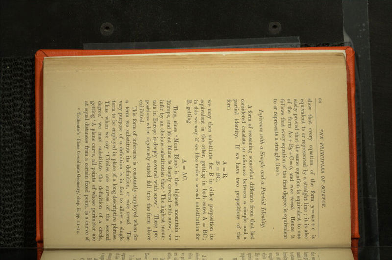 s ^7~tuT^ery equation of the form y = equivalent to or represented by a straight line ; it is also easily proved that the same equation is equivalent to one of the form Az + B?/ + C = o, and vice versa. Hence it follows that every equation of the first degree is equivalent to or represents a straight line e. Inference with a Simple and. a Partial Identity. A form of reasoning somewhat different from that last considered consists in inference between a simple and a partial identity. If we have two propositions of the form A = B, B = BC, we may then substitute for B in either proposition its equivalent in the other, getting in both cases A — BC ; in this we may if we like make a second substitution for B, getting A = AC. Thus, since 'Mont Blanc is the highest mountain in Europe, and Mont Blanc is deeply covered with snow/ we infer by an obvious substitution that * The highest moun tain in Europe is deeply covered with snow.' These pro positions when rigorously stated fall into the form above exhibited. This form of inference is constantly employed when for a term we substitute its definition, or vice versa. The very purpose of a definition is in fact to allow a single term to be employed in place of a long descriptive phrase. Thus when we say ' Circles are curves of the second degree,' we may substitute the definition of a circle, getting ' A plane curve, all points of whose perimeter are at equal distances from a certain fixed point, is a curve of