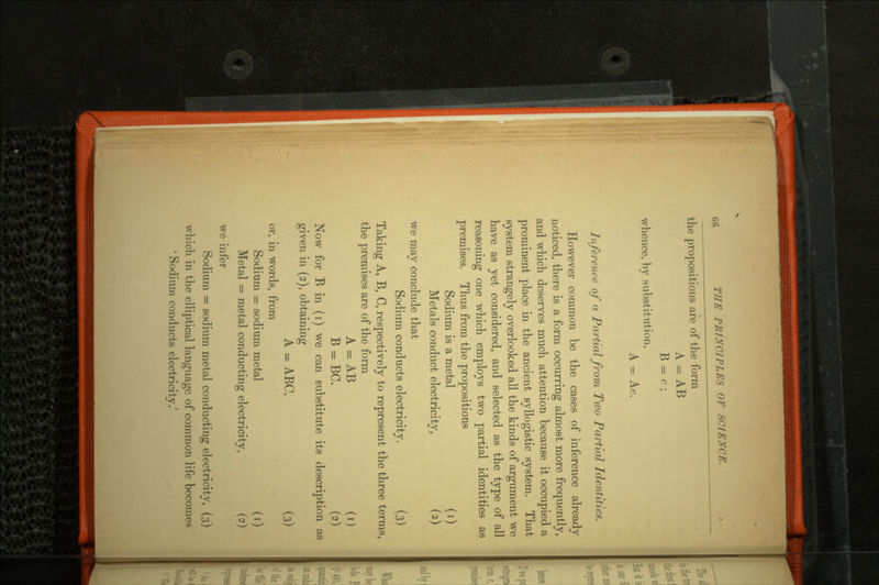 the propositions are of the form A = AB B = c; whence, by substitution, A = Ac. Inference of a Partial from Two Partial Identities. However common be the cases of inference already noticed, there is a form occurring almost more frequently, and which deserves much attention because it occupied a prominent place in the ancient syllogistic system. That system strangely overlooked all the kinds of argument we have as yet considered, and selected as the type of all reasoning one which employs two partial identities as premises. Thus from the propositions Sodium is a metal (i) Metals conduct electricity, (2,) we may conclude that Sodium conducts electricity. (3) Taking A, B, C, respectively to represent the three terms, the premises are of the form A = AB (i) B = BC. (2) Now for B in (i) we can substitute its description as given in (2), obtaining A = ABC, (3) or, in words, from Sodium = sodium metal (i) Metal = metal conducting electricity, (2) we infer Sodium = sodium metal conducting electricity, (3) which in the elliptical language of common life becomes ' Sodium conducts electricitv.'