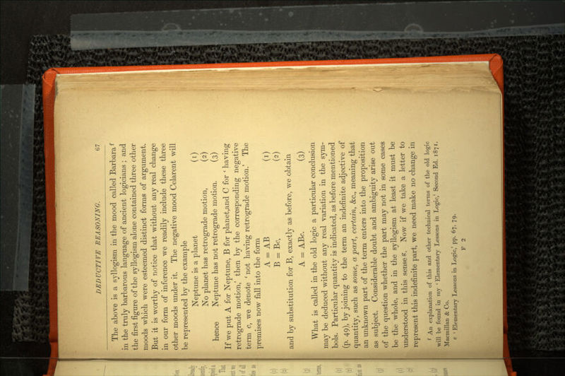 The above is a syllogism in the mood called Barbaraf in the truly barbarous language of ancient logicians ; and the first figure of the syllogism alone contained three other moods which were esteemed distinct forms of argument. But it is worthy of notice that without any real change in our form of inference we readily include these three other moods under it. The negative mood Celarent will be represented by the example Neptune is a planet (i) No planet has retrograde motion, (2) hence Neptune has riot retrograde motion. (3) If we put A for Neptune, B for planet,and C for ' having retrograde motion,' then by the corresponding negative term c, we denote ' not having retrograde motion.' The premises now fall into the form A = AB (i) B = Be, (2) and by substitution for B, exactly as before, we obtain A = ABc. (3) What is called in the old logic a particular conclusion may be deduced without any real variation in the sym bols. Particular quantity is indicated, as before mentioned (p. 49), by joining to the term an indefinite adjective of quantity, such as some, a part, certain, &c., meaning that an unknown part of the term enters into the proposition as subject. Considerable doubt and ambiguity arise out of the question whether the part may not in some cases be the whole, and in the syllogism at least it must be understood in this senses. Now if we take a letter to represent this indefinite part, we need make no change in f An explanation of this and other technical terms of the old logic will be found in my 'Elementary Lessons in Logic,' Second Ed. 1871. Macmillan & Co. f 'Elementary Lessons in Logic,' pp. 67, 79. F 2