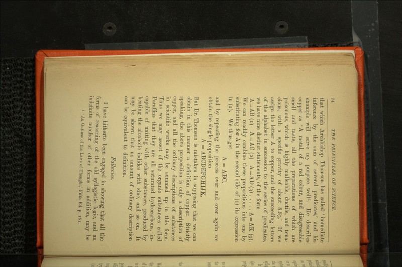 that which Archbishop Thomson has called ' immediate inference by the sum of several predicates,' and his example will serve my purpose well1. He describes copper as 'A metal, of a red colour, and disagreeable smell and taste, all the preparations of which are poisonous, which is highly malleable, ductile, and tena cious, with a specific gravity of about 8.83.' If we assign the letter A to copper, and the succeeding letters of the alphabet in succession to the series of predicates, we have nine distinct statements, of the form A = AB(i) A = AC(2) A = AD(3) A = AK (9). We can readily combine these propositions into one bv substituting for A in the second side of (i) its expression in (2). We thus get A - ABC, and by repeating the process over and over again we obtain the single proposition A = ABCDEFGHIJK. But Dr. Thomson is mistaken in supposing that we can obtain in this manner a definition of copper. Strictly speaking, the above proposition is only a description of copper, and all the ordinary descriptions of substances in scientific works may be summed up in this form. Thus we may assert of the organic substances called Paraffins that they are all saturated hydrocarbons, in capable of uniting with other substances, produced by heating the alcoholic iodides with zinc, and so on. It may be shown that no amount of ordinary description can be equivalent to definition. Fallacies. I have hitherto been engaged in showing that all the forms of reasoning of the old syllogistic logic, and an Jfimte number of other forms in addition, may be ' Au Outline of the Laws of Thought/ Fifth Ed. p. 161.