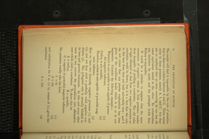 The reader will find it impossible by the rule of substitu tion to discover a relation between A and C. Three terms occur in these premises, namely A, b, and C ; but they are so combined that no term occurring in one has its exact equivalent stated in the other. No substitution can therefore be made, and the principle holds true. Fallacy is impossible. It would be a mistake to suppose that the mere occurrence of negative terms in both premises render them incapable of yielding a conclusion. The old rules of logic informed us that from two negative premises no conclusion could be drawn, but it is a fact that the rule in this bare form does not hold universally true ; and I am not aware that any precise explanation has been given of the conditions under which it is or is not imperative. Consider the following example— Whatever is not metallic is not capable of power ful magnetic influence, (i) Carbon is not metallic, (2) Therefore, carbon is not capable of powerful mag netic influence. (3) Here we have two distinctly negative premises (i) and (2), and yet they yield a perfectly valid negative con clusion (3). The syllogistic rule is actually falsified in its bare and general statement. In this and many other cases we can convert the propositions into affirmative ones which yield a conclusion. To show this let A = carbon, B = metallic, C = capable of powerful magnetic influence. The premises readily take the form b = be (i) A = A6, (a) and substitution for b in (2) by means of (i), gives the conclusion A = Abe (3)