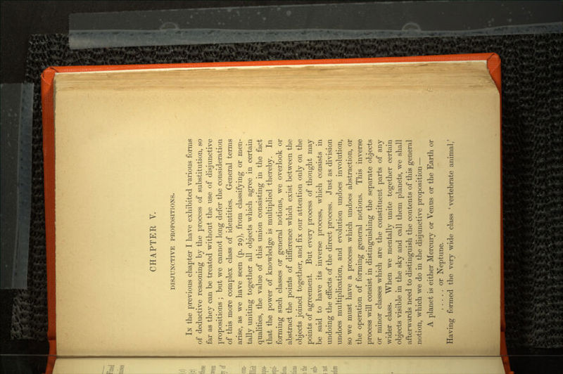 CHAPTER V. DISJUNCTIVE PROPOSITIONS. IN the previous chapter I have exhibited various forms of deductive reasoning by the process of substitution, so far as they can be treated without the use of disjunctive propositions ; but we cannot long defer the consideration of this more complex class of identities. General terms arise, as we have seen (p. 29), from classifying or men tally uniting together all objects which agree in certain qualities, the value of this union consisting in the fact that the power of knowledge is multiplied thereby. In forming such classes or general notions, we overlook or abstract the points of difference which exist between the objects joined together, and fix our attention only on the points of agreement. But every process of thought may be said to have its inverse process, which consists in undoing the effects of the direct process. Just as division undoes multiplication, and evolution undoes involution, so we must have a process which undoes abstraction, or the operation of forming general notions. This inverse process will consist in distinguishing the separate objects or minor classes which are the constituent parts of any wider class. When we mentally unite together certain objects visible in the sky and call them planets, we shall afterwards need to distinguish the contents of this general notion, which we do in the disjunctive proposition — A planet is either Mercury or Venus or the Earth or or Neptune. Having formed the very wide class 'vertebrate animal/