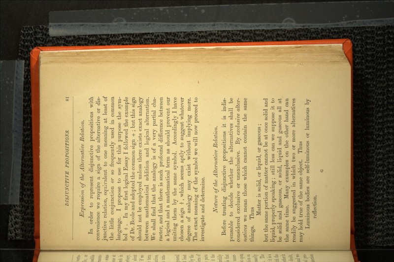 Expression of the Alternative Relation. In order to represent disjunctive propositions with convenience we require a sign of the alternative or dis junctive relation, equivalent to one meaning at least of the little conjunction or so frequently used in common language. I propose to use for this purpose the sym bol | . In my first logical Essay I followed the example of Dr. Boole and adopted the common sign + ; but this sign should not be employed unless there exists exact analogy between mathematical addition and logical alternation. We shall find that the analogy is of a very partial cha racter, and that there is such profound difference between a logical and a mathematical term as should prevent our uniting them by the same symbol. Accordingly I have chosen a sign -|-, which seems aptly to suggest whatever degree of analogy may exist without implying more. The exact meaning of the symbol we will now proceed to investigate and determine. Nature of the Alternative Relation. Before treating disjunctive propositions it is indis pensable to decide whether the alternatives shall be considered exclusive or unexclusive. By exclusive alter natives we mean those which cannot contain the same things. Thus Matter is solid, or liquid, or gaseous ; but the same portion of matter cannot be at once solid and liquid, properly speaking ; still less can we suppose it to be solid and gaseous, or solid, liquid and gaseous all at the same time. Many examples on the other hand can readily be suggested in which two or more alternatives may hold true of the same object. Thus Luminous bodies are self-luminous or luminous by reflection. G