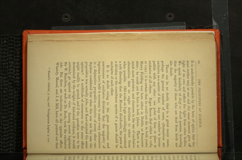 It is undoubtedly possible by the laws of optics, that the same surface may at one and the same moment give off light of its own and reflect the light from other bodies. We speak familiarly of deaf or dumb persons, knowing that the majority of those who are deaf from birth are also dumb. There can be no doubt that in a great many cases, perhaps the greater number of cases, alternatives are exclusive as a matter of fact. Any one number is incom patible with any other; one point of time or place is exclusive of all others. Eoger Bacon died either in 1284 or 1292 ; it is certain that he could not die in both years. Henry Fielding was born either in Dublin or Somerset shire ; he could not be born in both places. There is so much more precision and clearness in the use of exclusive alternatives that we ought doubtless to select them when possible. Old works on logic accordingly contained a rule directing that the Membra dividentia, the parts of a division or the constituent species of a genus should be exclusive of each other. It is no doubt owing to the great prevalence and convenience of exclusive divisions that the majority of logicians have held it necessary to make every alternative in a disjunctive proposition exclusive of every other one. Aquinas considered that when this was not the case the proposition was actuallyyafoe, and Kant adopted the same opiniona. A multitude of statements to the same effect might readily be quoted, and if the question were to be determined by the weight of historical evidence, it would .certainly go against my view. Among recent logicians Sir W. Hamilton, as well as Dr. Boole, took the exclusive side. But there are authorities to the opposite effect. Whately, Mansel, and J. S. Mill, have all pointed out that a Hansel's ' Aldrich,' p. 103, and 'Prolegomena Loglea,' p. 221.