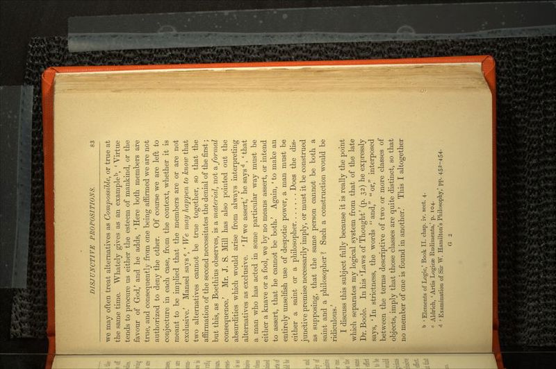 we may often treat alternatives as Compossible, or true at the same time. Whately gives as an exampleb, 'Virtue tends to procure us either the esteem of mankind, or the favour of God/ and he adds, ' Here both members are true, and consequently from one being affirmed we are not authorized to deny the other. Of course we are left to conjecture in each case, from the context, whether it is meant to be implied that the members are or are not exclusive.' Mansel says c, ' We may happen to know that two alternatives cannot be true together, so that the affirmation of the second necessitates the denial of the first; but this, as Boethius observes, is a material, not & formal consequence/ Mr. J. S. Mill has also pointed out the absurdities which would arise from always interpreting alternatives as exclusive. ' If we assert/ he says d, ' that a man who has acted in some particular way must be either a knave or a fool, we by no means assert, or intend to assert, that he cannot be both.' Again, 'to make an entirely unselfish use of despotic power, a man must be either a saint or a philosopher Does the dis junctive premise necessarily imply, or must it be construed as supposing, that the same person cannot be both a saint and a philosopher ? Such a construction would be ridiculous.' I discuss this subject fully because it is really the point which separates my logical system from that of the late Dr. Boole. In his 'Laws of Thought' (p. 32) he expressly says, 'In strictness, the words and/' or, interposed between the terms descriptive of two or more classes of objects, imply that those classes are quite distinct, so that no member of one is found in another/ This I altogether b ' Elements of Logic,' Book II. chap. iv. sect. 4. c Aldrich, 'Artis Logicse Rudimenta,' p. 104. a 'Examination of Sir W. Hamilton's Philosophy,' pp. 452-454- G 2