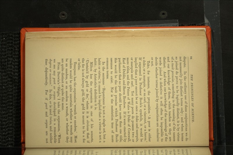 dispute. In the ordinary use of these conjunctions we do not necessarily join distinct terms only ; and when terms so joined do prove to be logically distinct, it is by virtue of a tacit premise, something in the meaning of the names and our knowledge of them, which teaches us they are distinct. And when our knowledge of the meanings of the words joined is defective it will often be impossible to decide whether terms joined by conjunctions are exclusive or not. Take, for instance, the proposition 'A peer is either a duke, or a marquis, or an earl, or a viscount, or a baron/ If expressed in Professor Boole's symbols, it would be implied that a peer cannot be at once a duke and marquis, or marquis and earl. Yet many peers do possess two or more titles, and the Prince of Wales is Duke of Cornwall, Earl of Dublin, and Baron Renfrew. If it were enacted by parliament that no peer should have more than one title, this would be the tacit premise which Professor Boole assumes to exist. Nor is the restriction true of more common terms. In the sentence 'Repentance is not a single act, but a habit or virtue/ it cannot be implied that a virtue is not a habit; by Aristotle's definition it is. Milton has the expression in one of his sonnets, 1 Unstain'd by gold or fee/ where it is obvious that if the fee is not always gold, the gold is meant to be a fee or bribe. Tennyson has the expression 'wreath or anadem/ Most readers would be quite uncertain whether a wreath may be an anadem, or an anadem a wreath, or whether they are quite distinct or quite the same. From Darwin's * Origin/ I take the expression, ' When we see any part or organ developed in a remarkable degree or manner.' In this, or is used twice, and neither time disjunctively. For if part and organ are not