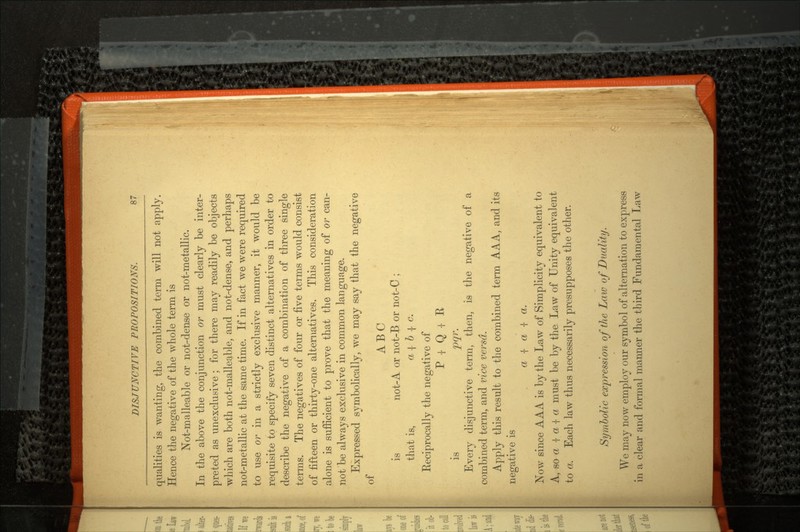 qualities is wanting, the combined term will not apply. Hence the negative of the whole term is Not-malleable or not-dense or not-metallic. In the above the conjunction or must clearly be inter preted as unexckuave ; for there may readily be objects which are both not-malleable, and not-dense, and perhaps not-metallic at the same time. If in fact we were required to use or in a strictly exclusive manner, it would be requisite to specify seven distinct alternatives in order to describe the negative of a combination of three single terms. The negatives of four or five terms would consist o of fifteen or thirty-one alternatives. This consideration alone is sufficient to prove that the meaning of or can not'be always exclusive in common language. Expressed symbolically, we may say that the negative of ABC is not-A or not-B or not-C ; that is, a { b •{• c. Eeciprocally the negative of P I Q I R is pqr. Every disjunctive term, then, is the negative of a combined term, and vice versa. Apply this result to the combined term A A A, and its negative is a •[ a •[ a. Now since AAA is by the Law of Simplicity equivalent to A, so a | a -|- a must be by the Law of Unity equivalent to a. Each law thus necessarily presupposes the other. Symbolic expression of the Law of Duality. We may now employ our symbol of alternation to express in a clear and formal manner the third Fundamental Law