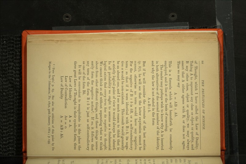 of Thought, which I have called the Law of Duality. Taking A to represent any class or object or quality, and B any other class, object or quality, we may always assert that A either agrees with B, or does not agree. Thus we may say A - AB -I- A6. This is a formula which will henceforth be constantly employed, and it lies at the basis of reasoning. The reader may perhaps wish to know why A is inserted in both alternatives of the second member of the identity, and why the law is not stated in the form A=B + 2>. But if he will consider the contents of the last section (p. 87), he will see that the latter expression cannot be correct, otherwise no term would have any negative. For the negative of B -|- b is &B, or a self-contradictory term ; so that if A were identical with B -|- b, its nega tive a would be non-existent. This result would generally be an absurd one, and I see much reason to think that in a strictly logical point of view it would always be absurd. In all probability we ought to assume as a fundamental logical axiom that every term has its negative in thought. We cannot think at all without separating what we think about from other different things, and these things neces sarily form the negative notionf. If so, it follows that any term of the form B f b is just as self-contradictory as one of the form B6. It will be convenient to recapitulate in this place the three great Laws of Thought in their symbolic form, thus Law of Identity A = A. Law of Contradiction Aa = o. Law of Duality A = AB | A.b. 'Pure Logic,' p. 65. See also the criticism of this point by De Morgan in the ' Athenseum,' No. 1892, soth January, 1864 ; p. 155.