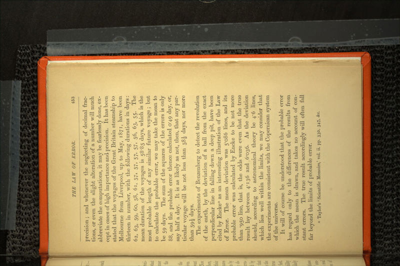 precision; and whenever the neglecting of decimal frac tions, or even the slight alteration of a number will much abbreviate the computations, it may be fearlessly done, ex cept in cases of high importance and precision. It has been stated that the voyages of the Great Britain steamship to Melbourne from Liverpool, up to May, 1871, have been thirteen in number, with the following durations in days: 62, 63, 59, 60, 58, 61, 57, 57, 57, 57, 56, 63, 55. The mean duration of the voyages is 58*85 days, which is the most probable length of any similar future voyage; but to calculate the probable error, we may take the mean to be 59 days. The sum of the squares of the errors is only 88, and the probable error thence calculated 0*49 day, or, say half a day. It is as likely as not, then, that any par ticular voyage will be not less than 58J days, nor more than 59^ days. The experiments of Benzenberg to detect the revolution of the earth, by the deviation of a ball from the exact perpendicular line in falling down a deep pit, have been cited by Encke0 as an interesting illustration of the Law of Error. The mean deviation was 5*086 lines, and its probable error was calculated by Encke to be not more than '950 line, that is, the odds were even that the true result lay between 4-136 and 6'O36. As the deviation should, according to astronomical theory be 4*6 lines, which lies well within the limits, we may consider that the experiments are consistent with the Copernican system of the universe. It will of course be understood that the probable error has regard only to the differences of the results from which the mean is drawn, and takes no account of con stant errors. The true result accordingly will often fall far beyond the limits of probable error. 0 Taylor's 'Scientific Memoirs,' vol. ii. pp. 330, 347, &c.