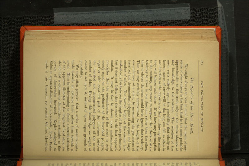 The Rejection of the Mean Result. We ought always to bear in mind that the mean of any series of observations is the best, that is, the most probable approximation to the truth, only in the entire absence of any knowledge to the contrary. The selection of the mean rests entirely upon the probability that wholly un known causes of error will in the long run fall as often in one direction as the opposite, so that in drawing the mean they will balance each other. If we have any presumption to the contrary, any reason to suppose that there exists a tendency to error in one direction rather than the other, then to choose the mean would be to ignore that tendency. Thus we may certainly approximate to the length of the circumference of a circle, by measuring the perimeters of inscribed and circumscribed polygons of an equal and large number of sides. The correct length of the circular line undoubtedly lies between the lengths of the two perimeters, but it does not follow that the mean is the best approxi mation. It may in fact be shown upon mathematical principles that the circumference of the circle is very nearly equal to the perimeter of the inscribed polygon, together with one-third part of the difference between the inscribed and circumscribed polygons of the same number of sides. Having this knowledge we ought of course to act upon it, instead of upon vague grounds of probability. We may often perceive that a series of measurements tends towards an extreme limit rather than towards a mean. Thus in endeavouring to obtain a correct estimate of the apparent diameter of the brightest fixed stars, we should find a continuous diminution in estimates as the powers of observation increased. Kepler assigned to Sirius an apparent diameter of 240 seconds ; Tycho Brahe made it 126; Gassendi 10 seconds; Galileo, Hevelius,