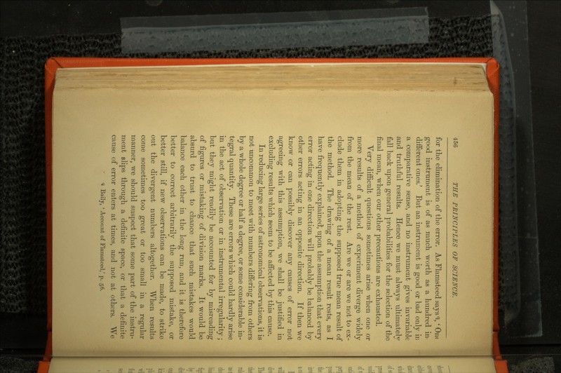 for the elimination of the error. As Flamsteed says % ' OIK good instrument is of as much worth as a hundred in different ones.' But an instrument is good or bad only ir, a comparative sense, and no instrument gives invariable and truthful results. Hence we must always ultimately fall back upon general probabilities for the selection of the final mean, when our other precautions are exhausted. Very difficult questions sometimes arise when one or more results of a method of experiment diverge widely from the mean of the rest. Are we or are we not to ex clude them in adopting the supposed true mean result of the method. The drawing of a mean result rests, as I have frequently explained, upon the assumption that every error acting in one direction will probably be balanced by other errors acting in an opposite direction. If then we know or can possibly discover any causes of error not agreeing with this assumption, we shall be justified in excluding results which seem to be affected by this cause. In reducing large series of astronomical observations, it is not uncommon to meet with numbers differing from others by a whole degree or half a degree, or some considerable in tegral quantity. These are errors which could hardly arise in the act of observation or in instrumental irregularity; but they might readily be accounted for by misreading of figures or mistaking of division marks. It would be absurd to trust to chance that such mistakes would balance each other in the long run, and it is therefore better to correct arbitrarily the supposed mistake, or better still, if new observations can be made, to strike out the divergent numbers altogether. When results come sometimes too great or too small in a regular manner, we should suspect that some part of the instru ment slips through a definite space, or that a definite cause of error enters at times, and not at others. We <i Baily, ' Account of Flamstced/ p. 56.