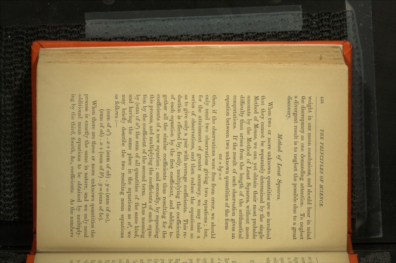 weight in our mean conclusions, and should bear in mind the discrepancy as one demanding attention. To neglect a divergent result is to neglect the possible clue to a great discovery. Method of Least Squares. When two or more unknown quantities are so involved that they cannot be separately determined by the single Method of Means, we can yet obtain their most probable amounts by the Method of Least Squares, without more difficulty than arises from the length of the arithmetical computations. If the result of each observation gives an equation between two unknown quantities of the form ax + l>y = c then, if the observations were free from error, we should only need two observations giving two equations; but, for the attainment of greater accuracy, we may take a series of observations, and then reduce the equations so as to give only a pair with average coefficients. This re daction is effected by, firstly, multiplying the coefficients of each equation by the first coefficient, and adding to gether all the similar coefficients thus resulting for the coefficients of a new equation ; and secondly, by repeating this process, and multiplying the coefficients of each equa tion by the coefficient of the second term. Thus meaning by (sum of a2) the sum of all quantities of the same kind, and having the same place in the equations as a2, we may briefly describe the two resulting mean equations as follows :— (sum of a'} . x + (sum of «?>) . y = (sum of ac), (sum of ctb] . x + (sum of &2) . y — (sum of be]. When there are three or more unknown quantities the process is exactly the same in nature, and we only need additional mean equations to be obtained by multiply ing by the third, fourth, &c., coefficients. As the numbers