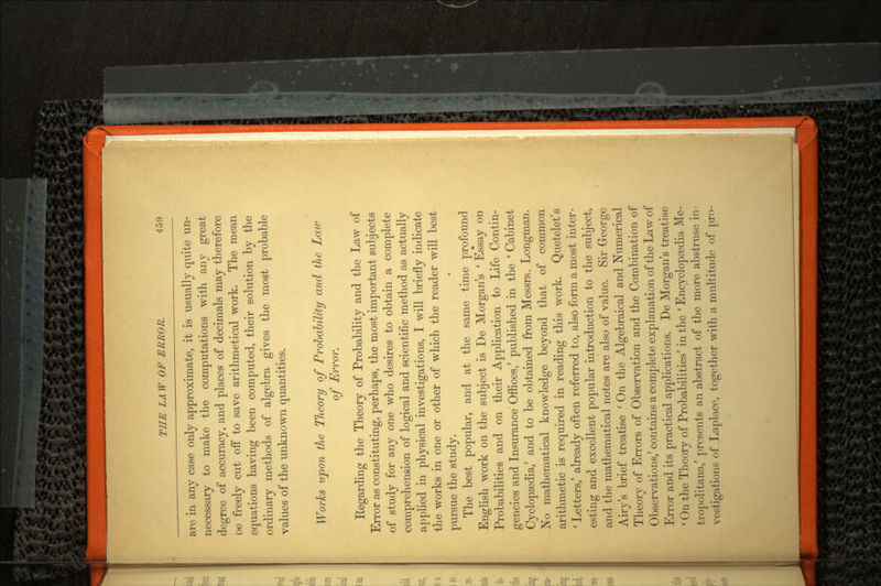 are in any case only approximate, it is usually quite un necessary to make the computations with any great degree of accuracy, and places of decimals may therefore oe freely cut oif to save arithmetical work. The mean equations having been computed, their solution by the ordinary methods of algebra gives the most probable values of the unknown quantities. Works upon the Theory of Probability and the Law of Error. Regarding the Theory of Probability and the Law of Error as constituting, perhaps, the most important subjects of study for any one who desires to obtain a complete comprehension of logical and scientific method as actually applied in physical investigations, I will briefly indicate the works in one or other of which the reader will best pursue the study. The best popular, and at the same time profound English work on the subject is De Morgan's ' Essay on Probabilities and on their Application to Life Contin gencies and Insurance Offices/ published in the ' Cabinet Cyclopedia/ and to be obtained from Messrs. Longman. No mathematical knowledge beyond that of common arithmetic is required in reading this work. Quetelet's ' Letters/ already often referred to, also form a most inter esting and excellent popular introduction to the subject, and the mathematical notes are also of value. Sir George Airv's brief treatise ' On the Algebraical and Numerical •/ O Theory of Errors of Observation and the Combination of Observations/ contains a complete explanation of the Law of Error and its practical applications. De Morgan's treatise ' On the Theory of Probabilities' in the ' Encyclopaedia Me- tropolitana/ presents an abstract of the more abstruse in vestigations of Laplace, together with a multitude of pro-