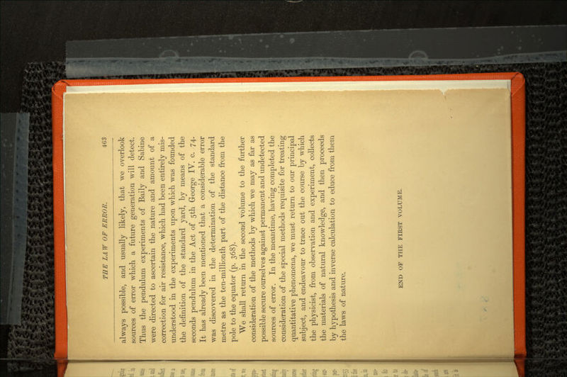 always possible, and usually likely, that we overlook sources of error which a future generation will detect. Thus the pendulum experiments of Baily and Sabine were directed to ascertain the nature and amount of a correction for air resistance, which had been entirely mis understood in the experiments upon which was founded the definition of the standard yard, by means of the seconds pendulum in the Act of 5th George IV. c. 74. It has already been mentioned that a considerable error was discovered in the determination of the standard metre as the ten-millionth part of the distance from the pole to the equator (p. 368). We shall return in the second volume to the further consideration of the methods by which we may as far as possible secure ourselves against permanent and undetected sources of error. In the meantime, having completed the consideration of the special methods requisite for treating quantitative phenomena, we must return to our principal subject, and endeavour to trace out the course by which the physicist, from observation and experiment, collects the materials of natural knowledge, and then proceeds by hypothesis and inverse calculation to educe from them the laws of nature. END OF THE FIRST VOLUME.