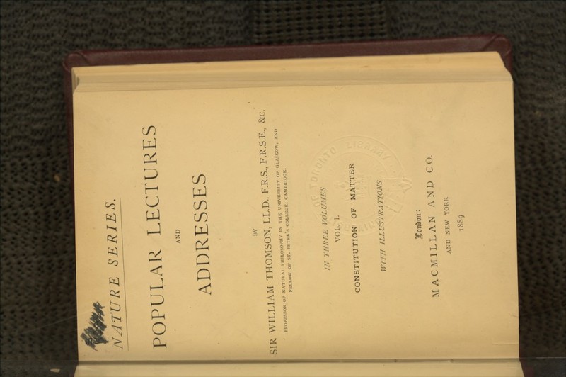 NArURE SERIES. POPULAR LECTURES AND ADDRESSES BY SIR WILLIAM THOMSON, LL.D.. F.R.S., F.R.S.E., &c. PROFESSOR OF NATURAL PHILOSOPHY IN THE UNIVERSITY OK GLASGOW, AM) FELLOW OF ST. PEThK's COLLEGE, CAMBRIDGE. IN THREE VOLUMES VOL. I. CONSTITUTION OF MATTER WI7 77 7Z L US TRA TIONS ITmtbcm: MACMILLAN AND CO. AND NEW YORK 1889