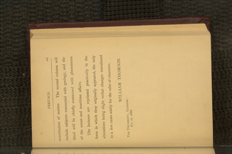 constitution of matter. The second volume will include subjects connected with geology, and the third will be chiefly concerned with phenomena of the ocean and maritime affairs. The lectures are reprinted practically in the form in which they originally appeared, the only alterations being slight verbal changes introduced in a few cases solely for the sake of clearness. WILLIAM THOMSON. THE UNIVERSITY, GLASGOW. Dec. 21, 1888.