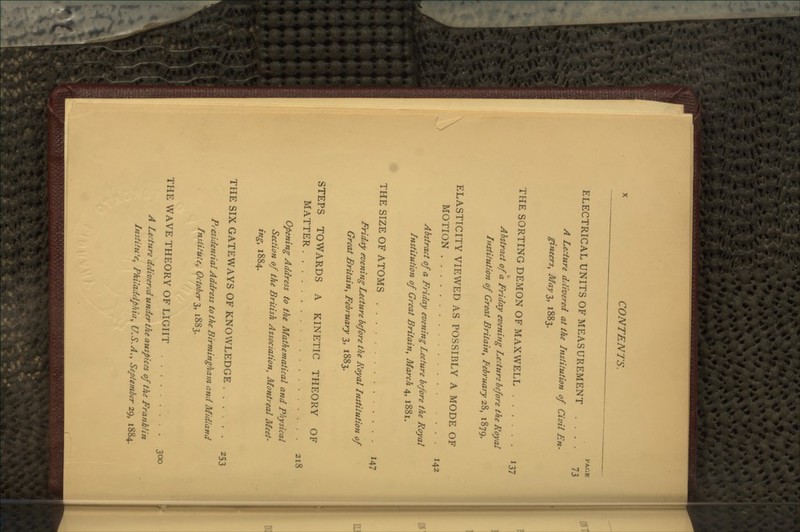 PAGE ELECTRICAL UNITS OF MEASUREMENT .... 73 A Lecture delivered at the Institution of Civil En- gineers, May 3, 1883. THE SORTING DEMON OF MAXWELL 137 Abstract of a Friday evening Lecture before the Royal Institution of Great Britain, Pebruary 28, 1879. ELASTICITY VIEWED AS POSSIBLY A MODE OF MOTION 142 Abstract of a Friday evening Lecture before the Royal Institution of Great Britain, March 4, 1881. THE SIZE OF ATOMS 147 Friday evening Lecture before the Royal Institution of Great Britain, February 3, 1883. STEPS TOWARDS A KINETIC THEORY OF MATTER 218 Opening Address to the Mathematical and Physical Section of the British Association, Montreal Meet- ing, 1884. THE SIX GATE WAYS OF KNOWLEDGE 253 Presidential Address to the Birmingham and Midland Institute, October 3, 1883. THE WAVE THEORY OF LIGHT 300 A Lecture delivered under the auspices of the Franklin Institu'e, Philadelphia, U.S.A., September 29, 1884.