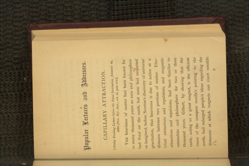 invtr CAPILLARY ATTRACTION. [ Friday Evening Lecture before the Royal Institution, January 29, 1886 (Proc. Roy. Inst., vol. xi. part inj]. THE heaviness of matter had been known for as many thousand years as men and philosophers had lived on the earth, but none had suspected or imagined, before Newton's discovery of universal gravitation, that heaviness is due to action at a distance between two portions of matter. Elec- trical attractions and repulsions, and magnetic attractions and repulsions, had been familiar to naturalists and philosophers for two or three thousand years. Gilbert, by showing that the earth, acting as a great magnet, is the efficient cause of the compass needle's pointing to the north, had enlarged people's ideas regarding the distances at which magnets can exert sensible *\