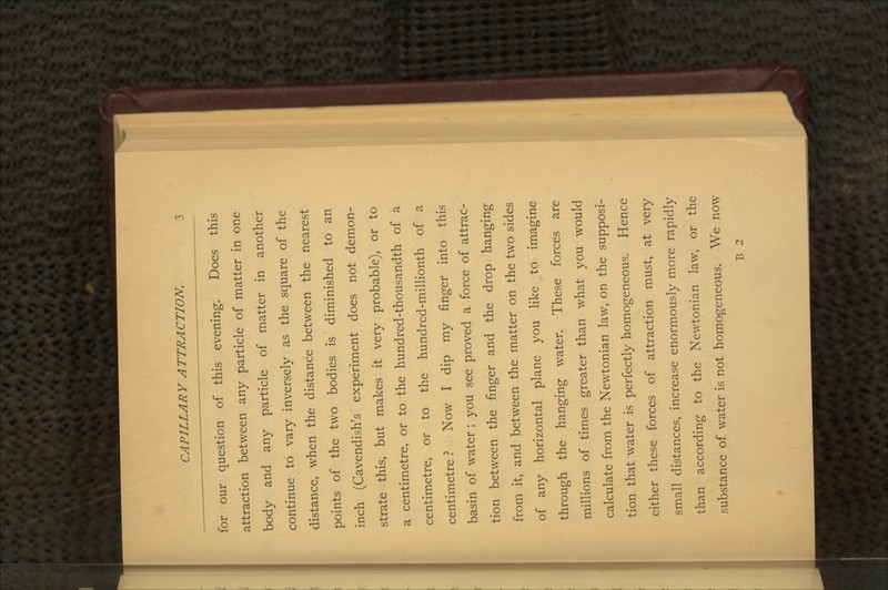 for our question of this evening. Does this attraction between any particle of matter in one body and any particle of matter in another continue to vary inversely as the square of the distance, when the distance between the nearest points of the two bodies is diminished to an inch (Cavendish's experiment does not demon- strate this, but makes it very probable), or to a centimetre, or to the hundred-thousandth of a centimetre, or to the hundred-millionth of a centimetre ? Now I dip my finger into this basin of water ; you see proved a force of attrac- tion between the finger and the drop hanging from it, and between the matter on the two sides of any horizontal plane you like to imagine through the hanging water. These forces are millions of times greater than what you would calculate from the Newtonian law, on the supposi- tion that water is perfectly homogeneous. Hence either these forces of attraction must, at very small distances, increase enormously more rapidly than according to the Newtonian law, or the substance of water is not homogeneous. We now