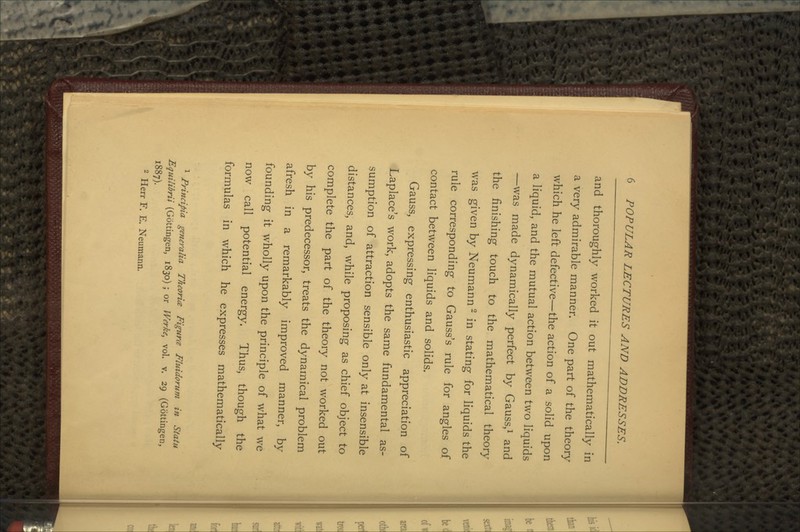 and thoroughly worked it out mathematically in a very admirable manner. One part of the theory which he left defective—the action of a solid upon a liquid, and the mutual action between two liquids —was made dynamically perfect by Gauss,1 and the finishing touch to the mathematical theory was given by Neumann2 in stating for liquids the rule corresponding to Gauss's rule for angles of contact between liquids and solids. Gauss, expressing enthusiastic appreciation of Laplace's work, adopts the same fundamental as- sumption of attraction sensible only at insensible distances, and, while proposing as chief object to complete the part of the theory not worked out by his predecessor, treats the dynamical problem afresh in a remarkably improved manner, by- founding it wholly upon the principle of what we now call potential energy. Thus, though the formulas in which he expresses mathematically 1 Principia generalia Theoria Figure Fluidorum in Statu Equilibria (Gottingen, 1830) ; or Werke, vol. v. 29 (Gottingen, 1887). 2 Herr F. E. Neumann.